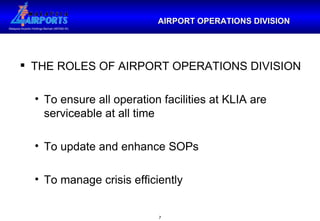 THE ROLES OF AIRPORT OPERATIONS DIVISION To ensure all operation facilities at KLIA are serviceable at all time To update and enhance SOPs To manage crisis efficiently AIRPORT OPERATIONS DIVISION 