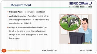11
 Biological Asset : Fair value – cost to sell
 Agricultural produce : Fair value – cost to sell at
initial recognition but later i.e, after harvest they
are valued as per IND AS 2.
 Biological Asset is valued at fair value less cost
to sell at the end of every financial year. Any
change in the value is recognised in profit and
loss account.
Measurement
chayadeepthib@sbsandco.com www.sbsandco.com +919573909849
 