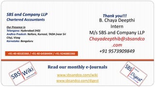 www.sbsandco.com/wiki
www.sbsandco.com/digest
Read our monthly e-Journals
SBS and Company LLP
Chartered Accountants
Our Presence in
Telangana: Hyderabad (HO)
Andhra Pradesh: Nellore, Kurnool, TADA (near Sri
City), Vizag
Karnataka: Bengaluru
+91-40-40183366 / +91-40-64584494 / +91-9246883366
Thank you!!!
B. Chaya Deepthi
Intern
M/s SBS and Company LLP
Chayadeepthib@sbsandco
.com
+91 9573909849
 