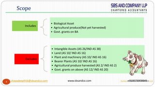 4
Includes
• Biological Asset
• Agricultural produce(Not yet harvested)
• Govt. grants on BA
Excludes
• Intangible Assets (AS 26/IND AS 38)
• Land (AS 10/ IND AS 16)
• Plant and machinery (AS 10/ IND AS 16)
• Bearer Plants (AS 10/ IND AS 16)
• Agricultural produce harvested (AS 2/ IND AS 2)
• Govt. grants on above (AS 12/ IND AS 20)
Scope
chayadeepthib@sbsandco.com www.sbsandco.com +919573909849This Photo by Unknown Author is licensed under CC BY
 