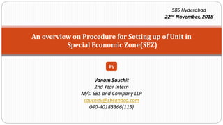 An overview on Procedure for Setting up of Unit in
Special Economic Zone(SEZ)
Vanam Sauchit
2nd Year Intern
M/s. SBS and Company LLP
sauchitv@sbsandco.com
040-40183366(115)
By
SBS Hyderabad
22nd November, 2018
 