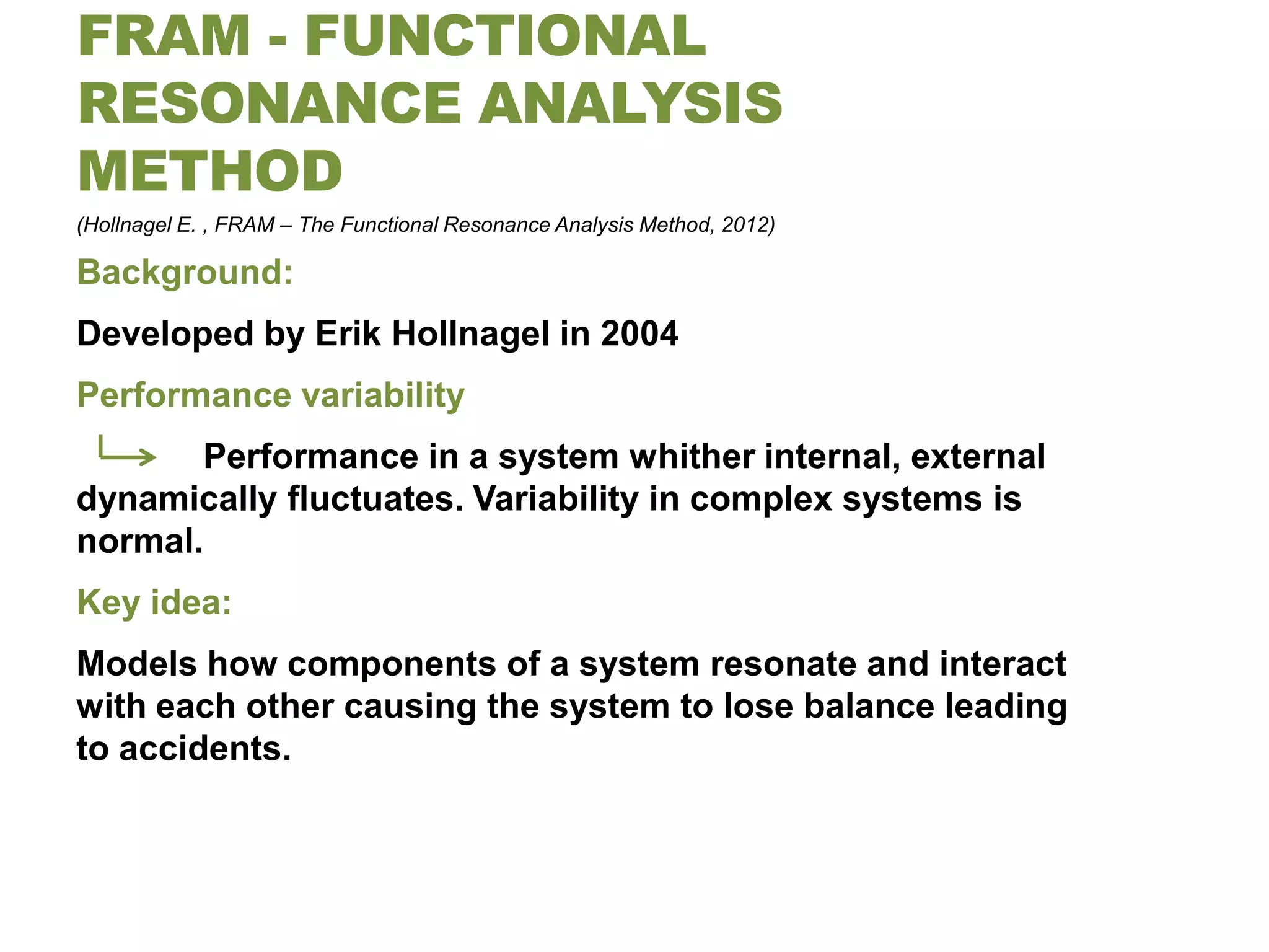 FRAM - FUNCTIONAL
RESONANCE ANALYSIS
METHOD
(Hollnagel E. , FRAM – The Functional Resonance Analysis Method, 2012)

Background:
Developed by Erik Hollnagel in 2004
Performance variability
       Performance in a system whither internal, external
dynamically fluctuates. Variability in complex systems is
normal.
Key idea:
Models how components of a system resonate and interact
with each other causing the system to lose balance leading
to accidents.
 