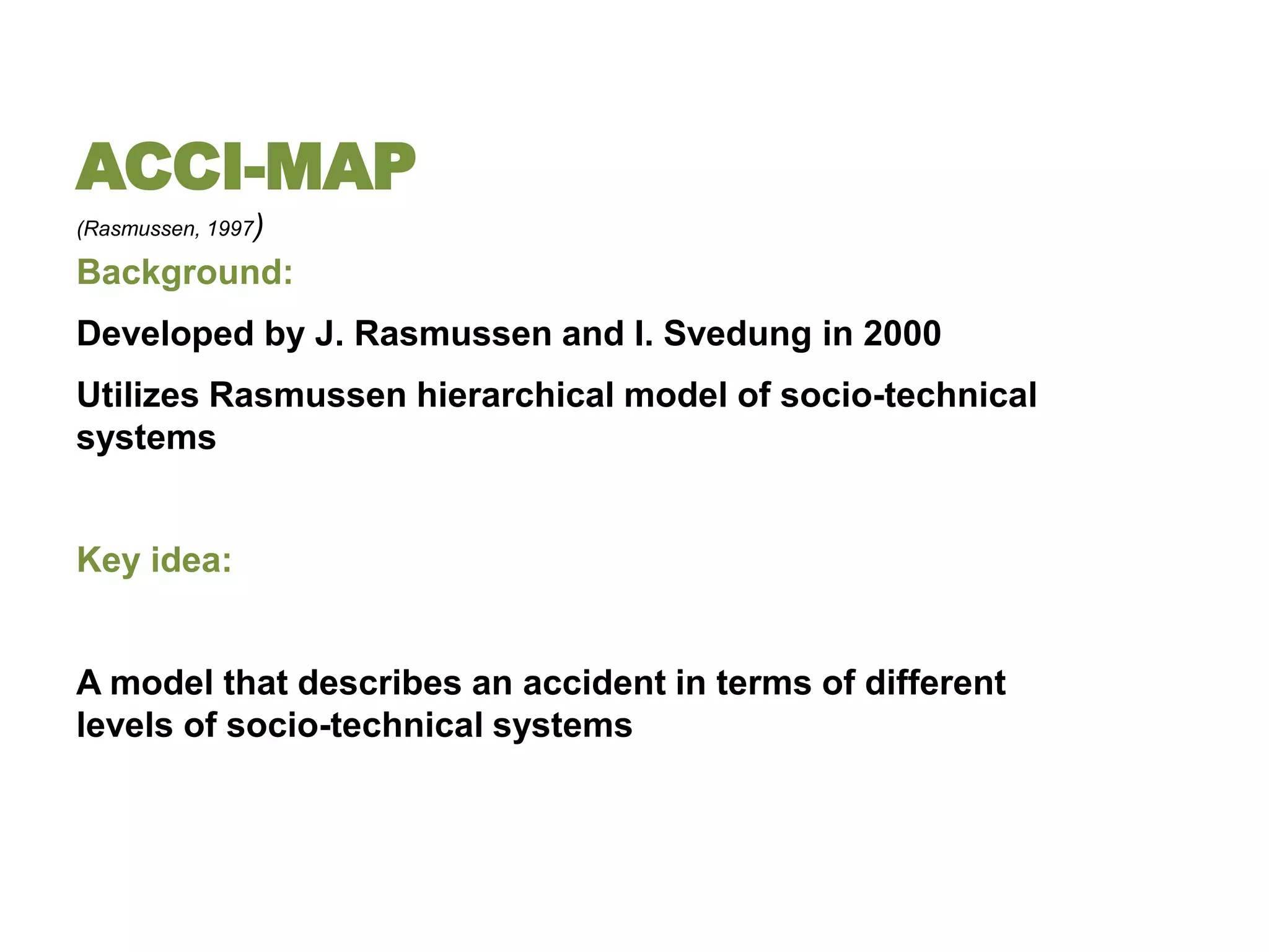 ACCI-MAP
(Rasmussen, 1997)

Background:
Developed by J. Rasmussen and I. Svedung in 2000
Utilizes Rasmussen hierarchical model of socio-technical
systems


Key idea:


A model that describes an accident in terms of different
levels of socio-technical systems
 
