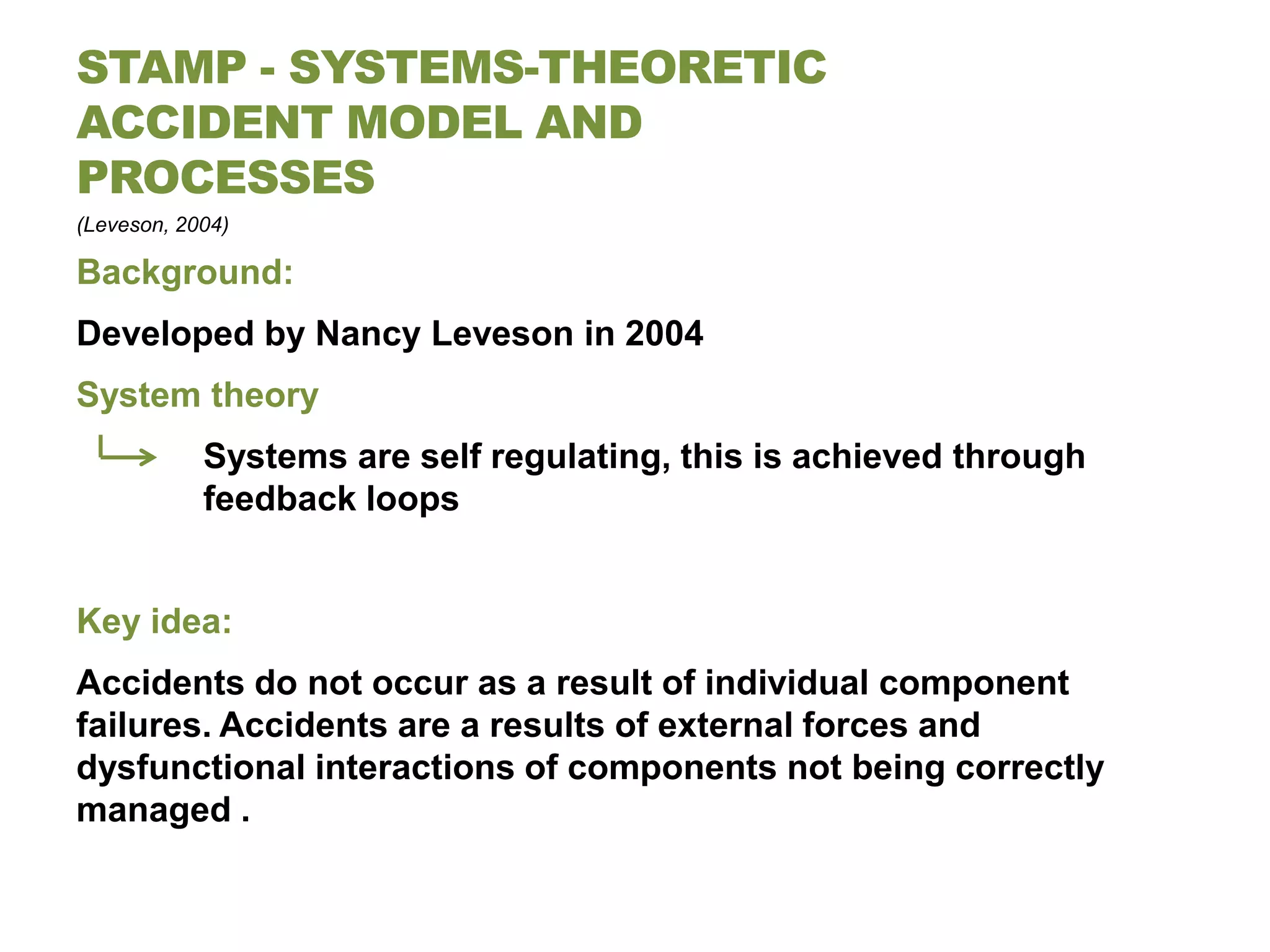 STAMP - SYSTEMS-THEORETIC
ACCIDENT MODEL AND
PROCESSES
(Leveson, 2004)

Background:
Developed by Nancy Leveson in 2004
System theory
            Systems are self regulating, this is achieved through
            feedback loops


Key idea:
Accidents do not occur as a result of individual component
failures. Accidents are a results of external forces and
dysfunctional interactions of components not being correctly
managed .
 