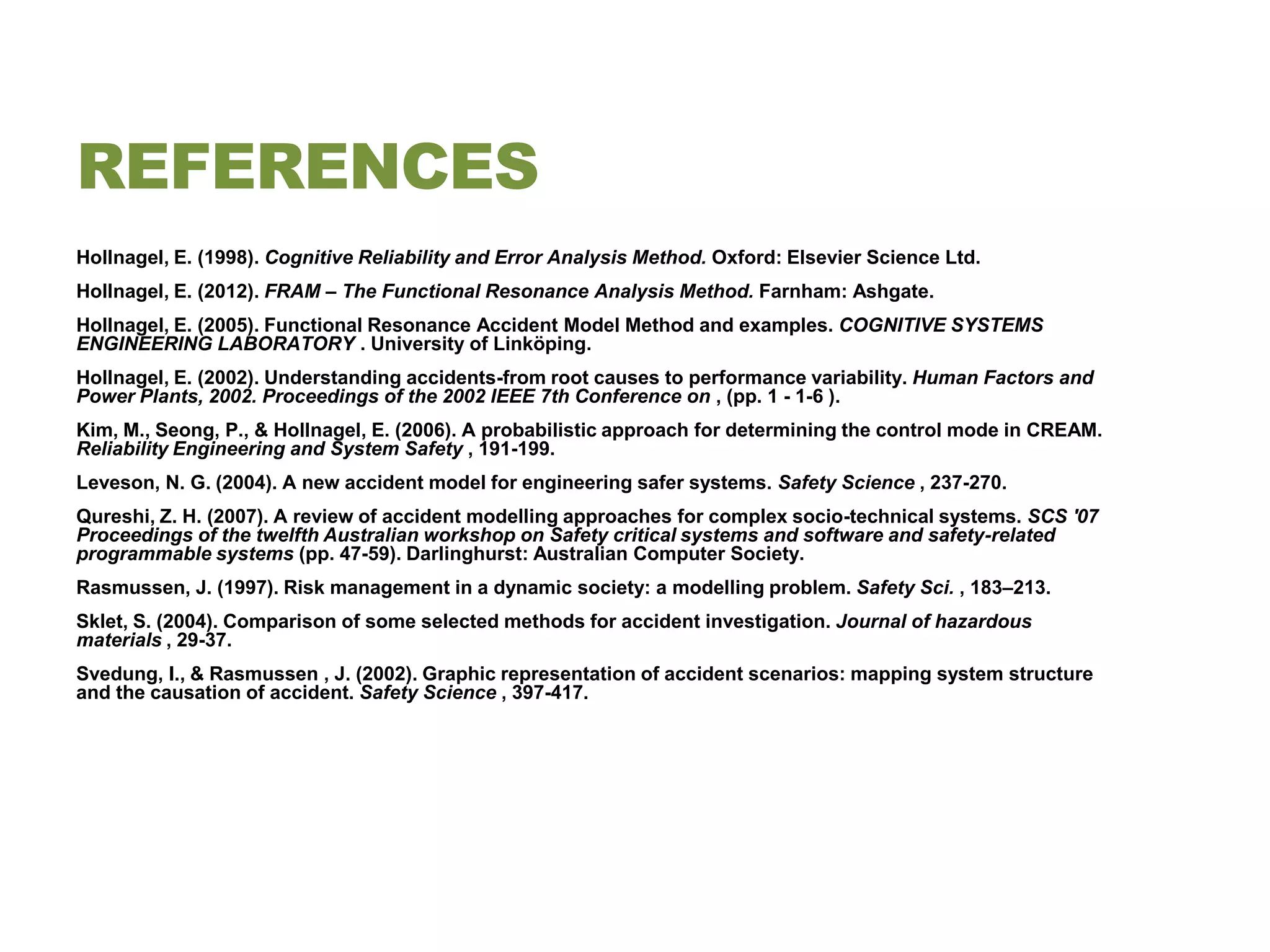 REFERENCES
Hollnagel, E. (1998). Cognitive Reliability and Error Analysis Method. Oxford: Elsevier Science Ltd.
Hollnagel, E. (2012). FRAM – The Functional Resonance Analysis Method. Farnham: Ashgate.
Hollnagel, E. (2005). Functional Resonance Accident Model Method and examples. COGNITIVE SYSTEMS
ENGINEERING LABORATORY . University of Linköping.
Hollnagel, E. (2002). Understanding accidents-from root causes to performance variability. Human Factors and
Power Plants, 2002. Proceedings of the 2002 IEEE 7th Conference on , (pp. 1 - 1-6 ).
Kim, M., Seong, P., & Hollnagel, E. (2006). A probabilistic approach for determining the control mode in CREAM.
Reliability Engineering and System Safety , 191-199.
Leveson, N. G. (2004). A new accident model for engineering safer systems. Safety Science , 237-270.
Qureshi, Z. H. (2007). A review of accident modelling approaches for complex socio-technical systems. SCS '07
Proceedings of the twelfth Australian workshop on Safety critical systems and software and safety-related
programmable systems (pp. 47-59). Darlinghurst: Australian Computer Society.
Rasmussen, J. (1997). Risk management in a dynamic society: a modelling problem. Safety Sci. , 183–213.
Sklet, S. (2004). Comparison of some selected methods for accident investigation. Journal of hazardous
materials , 29-37.
Svedung, I., & Rasmussen , J. (2002). Graphic representation of accident scenarios: mapping system structure
and the causation of accident. Safety Science , 397-417.
 