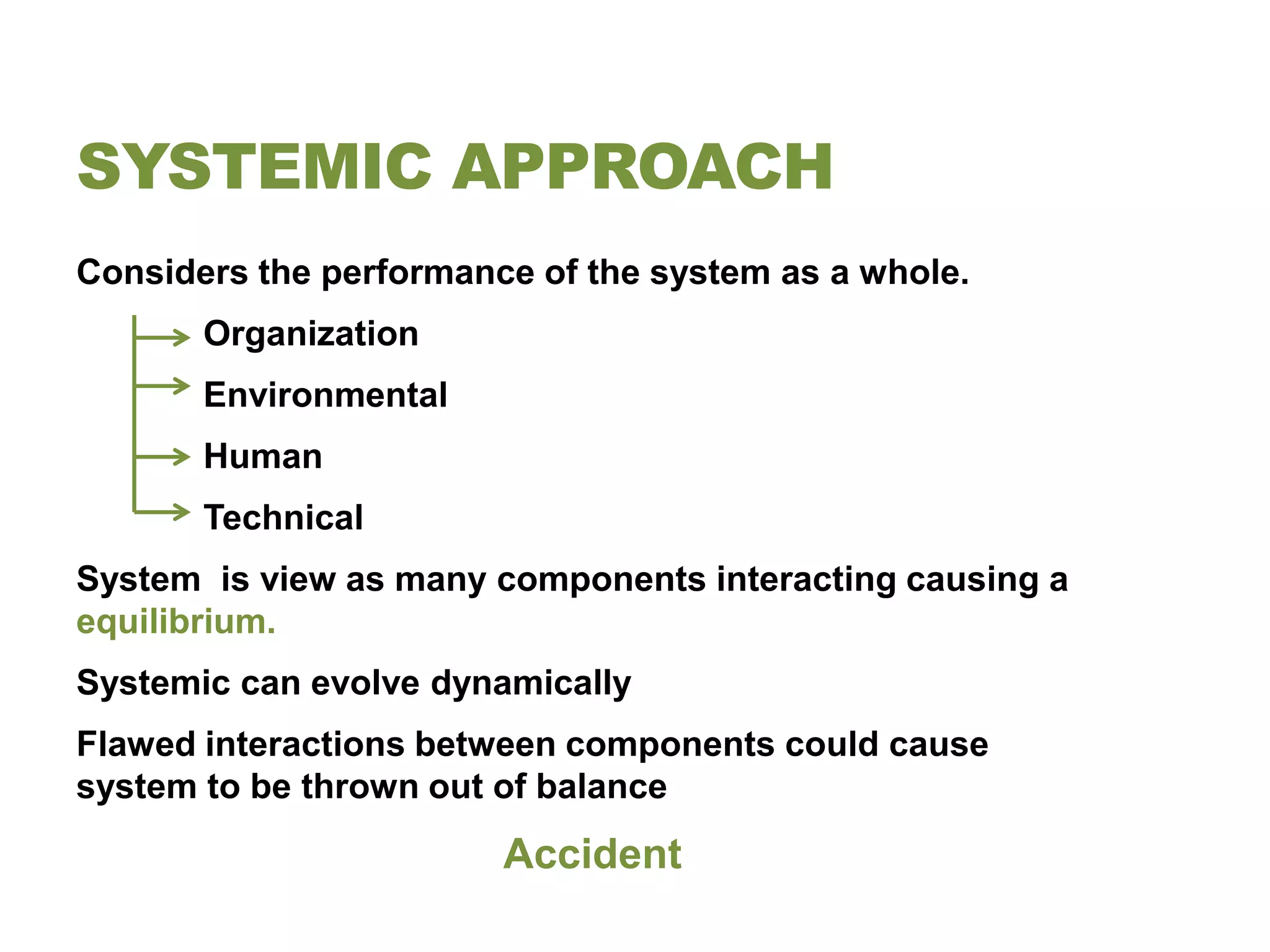 SYSTEMIC APPROACH
Considers the performance of the system as a whole.
       Organization
       Environmental
       Human
       Technical
System is view as many components interacting causing a
equilibrium.
Systemic can evolve dynamically
Flawed interactions between components could cause
system to be thrown out of balance
                        Accident
 