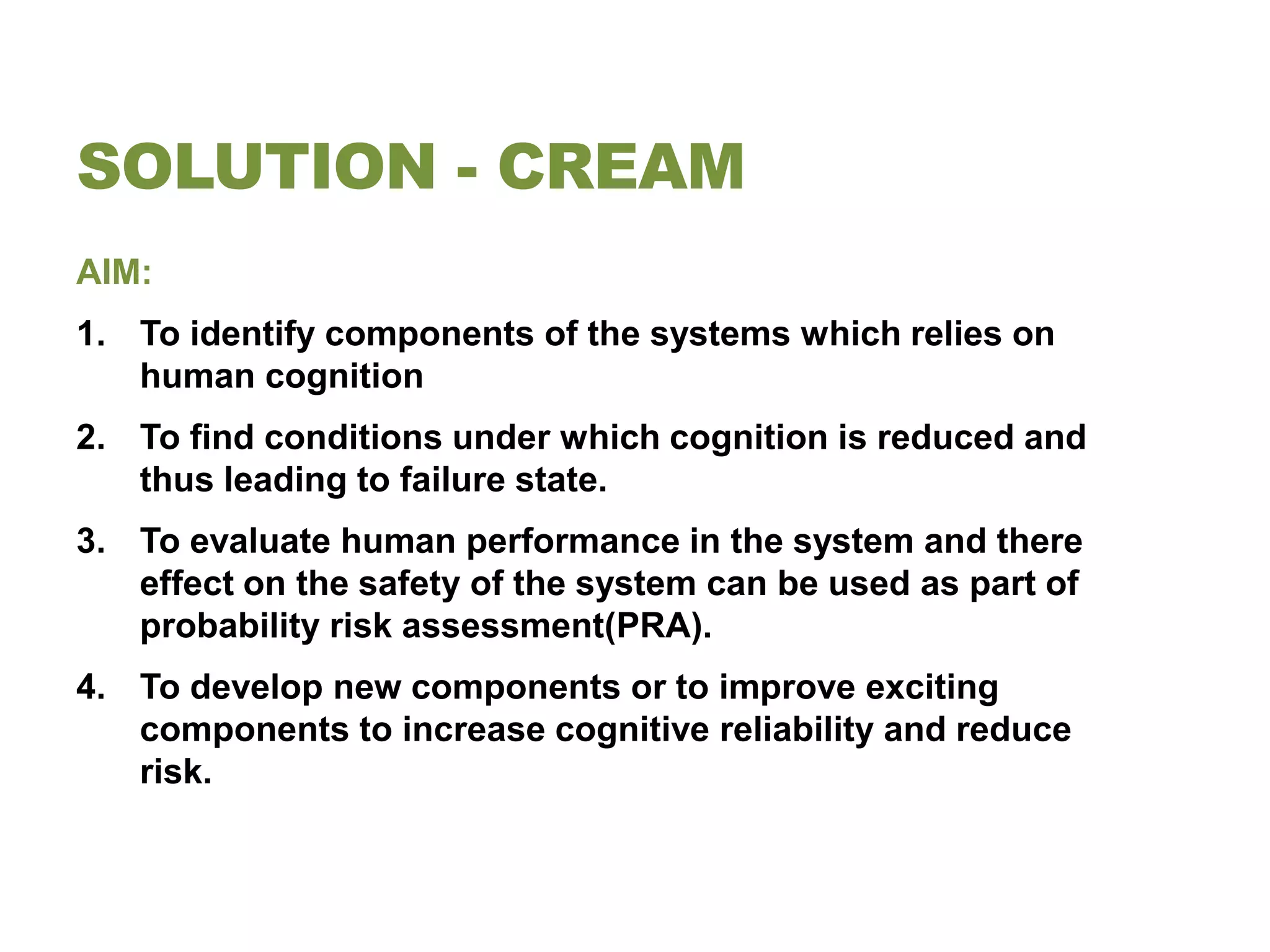 SOLUTION - CREAM
AIM:
1. To identify components of the systems which relies on
   human cognition
2. To find conditions under which cognition is reduced and
   thus leading to failure state.
3. To evaluate human performance in the system and there
   effect on the safety of the system can be used as part of
   probability risk assessment(PRA).
4. To develop new components or to improve exciting
   components to increase cognitive reliability and reduce
   risk.
 