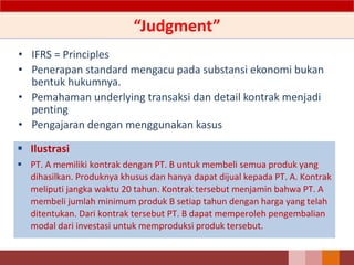 “Judgment”
• IFRS = Principles
• Penerapan standard mengacu pada substansi ekonomi bukan
bentuk hukumnya.
• Pemahaman underlying transaksi dan detail kontrak menjadi
penting
• Pengajaran dengan menggunakan kasus
 Ilustrasi
 PT. A memiliki kontrak dengan PT. B untuk membeli semua produk yang
dihasilkan. Produknya khusus dan hanya dapat dijual kepada PT. A. Kontrak
meliputi jangka waktu 20 tahun. Kontrak tersebut menjamin bahwa PT. A
membeli jumlah minimum produk B setiap tahun dengan harga yang telah
ditentukan. Dari kontrak tersebut PT. B dapat memperoleh pengembalian
modal dari investasi untuk memproduksi produk tersebut.
10
 
