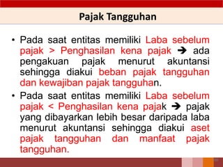 Pajak Tangguhan
• Pada saat entitas memiliki Laba sebelum
pajak > Penghasilan kena pajak  ada
pengakuan pajak menurut akuntansi
sehingga diakui beban pajak tangguhan
dan kewajiban pajak tangguhan.
• Pada saat entitas memiliki Laba sebelum
pajak < Penghasilan kena pajak  pajak
yang dibayarkan lebih besar daripada laba
menurut akuntansi sehingga diakui aset
pajak tangguhan dan manfaat pajak
tangguhan.
100
 