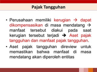 Pajak Tangguhan
• Perusahaan memiliki kerugian  dapat
dikompensasikan di masa mendatang 
manfaat tersebut diakui pada saat
kerugian tersebut terjadi  Aset pajak
tangguhan dan manfaat pajak tangguhan.
• Aset pajak tangguhan direview untuk
memastikan bahwa manfaat di masa
mendatang akan diperoleh entitas
101
 