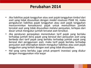 Perubahan 2014
• Jika liabilitas pajak tangguhan atau aset pajak tangguhan timbul dari
aset yang tidak disusutkan dengan model revaluasi PSAK 16, maka
pengukuran liabilitas pajak tangguhan atau aset pajak tangguhan
mencerminkan konsekuensi pajak untuk memulihkan jumlah
tercatat aset yang tidak disusutkan melalui penjualan, terlepas dari
dasar untuk mengukur jumlah tercatat aset tersebut.
• Jika peraturan perpajakan menentukan tarif pajak yang berlaku
terhadap jumlah kena pajak yang berasal dari penjualan aset yang
berbeda dari tarif pajak yang berlaku terhadap jumlah pajak yang
berasal dari penggunaan aset, maka tarif pajak berlaku terhadap
penjualan aset diterapkan dalam mengukur liabilitas atau aset pajak
tangguhan yang terkait dengan aset yang tidak disusutkan.
• Hal yang sama berlaku juga untuk properti investasi yang diukur
dengan menggunakan nilai wajar
102
 