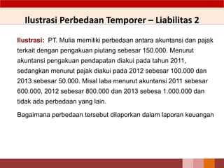 Ilustrasi: PT. Mulia memiliki perbedaan antara akuntansi dan pajak
terkait dengan pengakuan piutang sebesar 150.000. Menurut
akuntansi pengakuan pendapatan diakui pada tahun 2011,
sedangkan menurut pajak diakui pada 2012 sebesar 100.000 dan
2013 sebesar 50.000. Misal laba menurut akuntansi 2011 sebesar
600.000, 2012 sebesar 800.000 dan 2013 sebesa 1.000.000 dan
tidak ada perbedaan yang lain.
Bagaimana perbedaan tersebut dilaporkan dalam laporan keuangan
Ilustrasi Perbedaan Temporer – Liabilitas 2
 