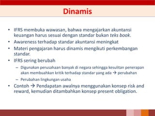 Dinamis
• IFRS membuka wawasan, bahwa mengajarkan akuntansi
keuangan harus sesuai dengan standar bukan teks book.
• Awareness terhadap standar akuntansi meningkat
• Materi pengajaran harus dinamis mengikuti perkembangan
standar.
• IFRS sering berubah
– Digunakan perusahaan banyak di negara sehingga kesulitan penerapan
akan membuahkan kritik terhadap standar yang ada  perubahan
– Perubahan lingkungan usaha
• Contoh  Pendapatan awalnya menggunakan konsep risk and
reward, kemudian ditambahkan konsep present obligation.
11
 