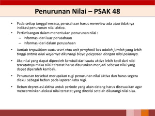 Penurunan Nilai – PSAK 48
• Pada setiap tanggal neraca, perusahaan harus mereview ada atau tidaknya
indikasi penurunan nilai aktiva.
• Pertimbangan dalam menentukan penurunan nilai :
– Informasi dari luar perusahaan
– Informasi dari dalam perusahaan
• Jumlah terpulihkan suatu aset atau unit penghasil kas adalah jumlah yang lebih
tinggi antara nilai wajarnya dikurangi biaya pelepasan dengan nilai pakainya.
• Jika nilai yang dapat diperoleh kembali dari suatu aktiva lebih kecil dari nilai
tercatatnya maka nilai tercatat harus diturunkan menjadi sebesar nilai yang
dapat diperoleh kembali.
• Penurunan tersebut merupakan rugi penurunan nilai aktiva dan harus segera
diakui sebagai beban pada laporan laba rugi.
• Beban depresiasi aktiva untuk periode yang akan datang harus disesuaikan agar
mencerminkan alokasi nilai tercatat yang direvisi setelah dikurangi nilai sisa.
115
 
