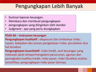 Pengungkapan Lebih Banyak
• Ilustrasi laporan keuangan.
• Membaca dan membuat pengungkapan
• pengungkapan yang diinginkan oleh standar
• Judgment : apa yang perlu diungkapkan
PSAK 60 – Instrumen keuangan
Pengungkapan kualitatif : eksposure dan timbulnya risiko;
tujuan, kebijakan dan proses pengelolaan risiko; perubahan dua
hal tersebut.
Pengungkapan kuantitatif: risiko kredit, aset keuangan yang
melewati jatuh tempo/mengalami penurunan, agunan dan
peningkatan kualitas kredit; risiko pasar; risiko likuiditas analisis
sensitifitas; pengungkapan risiko pasar laiinnya.
13
 