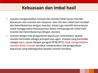 Kekuasaan dan Imbal hasil
• Investor mengendalikan investee jika investor tidak hanya memiliki
kekuasaan atas investee dan eksposur atau hak atas imbal hasil variabel
dari keterlibatannya dengan investee, tetapi juga memiliki kemampuan
untuk menggunakan kekuasaannya dalam mempengaruhi imbal hasil
investor dari keterlibatannya dengan investee.
• Investor dengan hak pengambilan keputusan menentukan apakah
investor bertindak sebagai prinsipal atau agen. Investor yang bertindak
sebagai agen, sesuai dengan paragraf PP58-PP72, tidak mengendalikan
investee ketika investor tersebut melaksanakan hak pengambilan
keputusan yang didelegasikan kepada investor tersebut.
 
