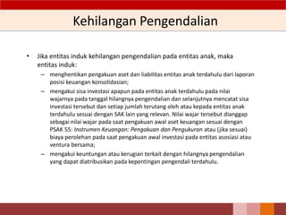 Kehilangan Pengendalian
• Jika entitas induk kehilangan pengendalian pada entitas anak, maka
entitas induk:
– menghentikan pengakuan aset dan liabilitas entitas anak terdahulu dari laporan
posisi keuangan konsolidasian;
– mengakui sisa investasi apapun pada entitas anak terdahulu pada nilai
wajarnya pada tanggal hilangnya pengendalian dan selanjutnya mencatat sisa
investasi tersebut dan setiap jumlah terutang oleh atau kepada entitas anak
terdahulu sesuai dengan SAK lain yang relevan. Nilai wajar tersebut dianggap
sebagai nilai wajar pada saat pengakuan awal aset keuangan sesuai dengan
PSAK 55: Instrumen Keuangan: Pengakuan dan Pengukuran atau (jika sesuai)
biaya perolehan pada saat pengakuan awal investasi pada entitas asosiasi atau
ventura bersama;
– mengakui keuntungan atau kerugian terkait dengan hilangnya pengendalian
yang dapat diatribusikan pada kepentingan pengendali terdahulu.
 