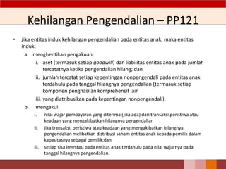 Kehilangan Pengendalian – PP121
• Jika entitas induk kehilangan pengendalian pada entitas anak, maka entitas
induk:
a. menghentikan pengakuan:
i. aset (termasuk setiap goodwill) dan liabilitas entitas anak pada jumlah
tercatatnya ketika pengendalian hilang; dan
ii. jumlah tercatat setiap kepentingan nonpengendali pada entitas anak
terdahulu pada tanggal hilangnya pengendalian (termasuk setiap
komponen penghasilan komprehensif lain
iii. yang diatribusikan pada kepentingan nonpengendali).
b. mengakui:
i. nilai wajar pembayaran yang diterima (jika ada) dari transaksi,peristiwa atau
keadaan yang mengakibatkan hilangnya pengendalian
ii. jika transaksi, peristiwa atau keadaan yang mengakibatkan hilangnya
pengendalian melibatkan distribusi saham entitas anak kepada pemilik dalam
kapasitasnya sebagai pemilik;dan
iii. setiap sisa investasi pada entitas anak terdahulu pada nilai wajarnya pada
tanggal hilangnya pengendalian.
 