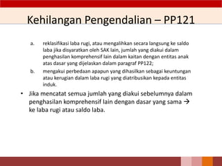 Kehilangan Pengendalian – PP121
a. reklasifikasi laba rugi, atau mengalihkan secara langsung ke saldo
laba jika disyaratkan oleh SAK lain, jumlah yang diakui dalam
penghasilan komprehensif lain dalam kaitan dengan entitas anak
atas dasar yang dijelaskan dalam paragraf PP122;
b. mengakui perbedaan apapun yang dihasilkan sebagai keuntungan
atau kerugian dalam laba rugi yang diatribusikan kepada entitas
induk.
• Jika mencatat semua jumlah yang diakui sebelumnya dalam
penghasilan komprehensif lain dengan dasar yang sama 
ke laba rugi atau saldo laba.
 
