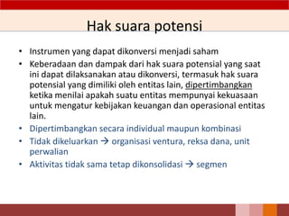 Hak suara potensi
• Instrumen yang dapat dikonversi menjadi saham
• Keberadaan dan dampak dari hak suara potensial yang saat
ini dapat dilaksanakan atau dikonversi, termasuk hak suara
potensial yang dimiliki oleh entitas lain, dipertimbangkan
ketika menilai apakah suatu entitas mempunyai kekuasaan
untuk mengatur kebijakan keuangan dan operasional entitas
lain.
• Dipertimbangkan secara individual maupun kombinasi
• Tidak dikeluarkan  organisasi ventura, reksa dana, unit
perwalian
• Aktivitas tidak sama tetap dikonsolidasi  segmen
 