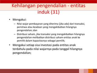 Kehilangan pengendalian - entitas
induk (31)
• Mengakui:
– Nilai wajar pembayaran yang diterima (jika ada) dari transaksi,
peristiwa atau keadaan yang mengakibatkan hilangnya
pengendalian; dan
– Distribusi saham, jika transaksi yang mengakibatkan hilangnya
pengendalian melibatkan distribusi saham entitas anak ke
pemilik dalam kapasitasnya sebagai pemilik;
• Mengakui setiap sisa investasi pada entitas anak
terdahulu pada nilai wajarnya pada tanggal hilangnya
pengendalian;
 