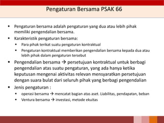 Pengaturan Bersama PSAK 66
143
 Pengaturan bersama adalah pengaturan yang dua atau lebih pihak
memiliki pengendalian bersama.
 Karakteristik pengaturan bersama:
 Para pihak terikat suatu pengaturan kontraktual
 Pengaturan kontraktual memberikan pengendalian bersama kepada dua atau
lebih pihak dalam pengaturan tersebut
 Pengendalian bersama  persetujuan kontraktual untuk berbagi
pengendalian atas suatu pengaturan, yang ada hanya ketika
keputusan mengenai aktivitas relevan mensyaratkan persetujuan
dengan suara bulat dari seluruh pihak yang berbagi pengendalian
 Jenis pengaturan :
 operasi bersama  mencatat bagian atas aset. Liabilitas, pendapatan, beban
 Ventura bersama  investasi, metode ekuitas
 