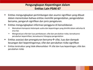 Pengungkapan Kepentingan dalam
Entitas Lain PSAK 67
145
 Entitas mengungkapkan pertimbangan dan asumsi signifikan yang dibuat
dalam menentukan bahwa entitas memiliki pengendalian, pengendalian
bersama, pengaruh signifikan dan jenis pengaturan.
 Entitas mengungkapkan informasi pengguna LK konsolidasian
 Memahami komposisi kelompok usaha dan kepentingan yang dimiliki dalam aktivitas &
arus kas
 Mengevaluasi sifat dan luas pembatasan; sifat dan perubahan risiko; konsekuensi
perubahan kepemilikan; konsekuensi hilangnya pengendalian
 Entitas asosiasi dan pnengaturan bersama sifat, luas dan dampak
keuangan dari kepentingannya; sifat dan perubahan risiko signifikan
 Entitas terstruktur yang tidak dikonsolidasi  sifat dan luas kepentingan; sifat dan
perubahan risiko
 