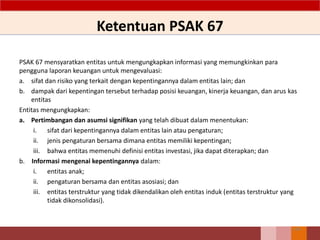 Ketentuan PSAK 67
PSAK 67 mensyaratkan entitas untuk mengungkapkan informasi yang memungkinkan para
pengguna laporan keuangan untuk mengevaluasi:
a. sifat dan risiko yang terkait dengan kepentingannya dalam entitas lain; dan
b. dampak dari kepentingan tersebut terhadap posisi keuangan, kinerja keuangan, dan arus kas
entitas
Entitas mengungkapkan:
a. Pertimbangan dan asumsi signifikan yang telah dibuat dalam menentukan:
i. sifat dari kepentingannya dalam entitas lain atau pengaturan;
ii. jenis pengaturan bersama dimana entitas memiliki kepentingan;
iii. bahwa entitas memenuhi definisi entitas investasi, jika dapat diterapkan; dan
b. Informasi mengenai kepentingannya dalam:
i. entitas anak;
ii. pengaturan bersama dan entitas asosiasi; dan
iii. entitas terstruktur yang tidak dikendalikan oleh entitas induk (entitas terstruktur yang
tidak dikonsolidasi).
146
 