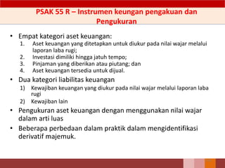 • Empat kategori aset keuangan:
1. Aset keuangan yang ditetapkan untuk diukur pada nilai wajar melalui
laporan laba rugi;
2. Investasi dimiliki hingga jatuh tempo;
3. Pinjaman yang diberikan atau piutang; dan
4. Aset keuangan tersedia untuk dijual.
• Dua kategori liabilitas keuangan
1) Kewajiban keuangan yang diukur pada nilai wajar melalui laporan laba
rugi
2) Kewajiban lain
• Pengukuran aset keuangan dengan menggunakan nilai wajar
dalam arti luas
• Beberapa perbedaan dalam praktik dalam mengidentifikasi
derivatif majemuk.
152
PSAK 55 R – Instrumen keungan pengakuan dan
Pengukuran
 