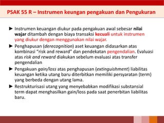 ► Instrumen keuangan diukur pada pengakuan awal sebesar nilai
wajar ditambah dengan biaya transaksi kecuali untuk instrumen
yang diukur dengan menggunakan nilai wajar.
► Penghapusan (derecognition) aset keuangan didasarkan atas
kombinasi “risk and reward” dan pendekatan pengendalian. Evaluasi
atas risk and reward diakukan sebelum evaluasi atas transfer
pengendalian
► Pengakuan gain/loss atas penghapusan (extinguishment) liabilitas
keuangan ketika utang baru diterbitkan memiliki persyaratan (term)
yang berbeda dengan utang lama.
► Restrukturisasi utang yang menyebabkan modifikasi substansial
term dapat menghasilkan gain/loss pada saat penerbitan liabilitas
baru.
153
PSAK 55 R – Instrumen keungan pengakuan dan Pengukuran
 