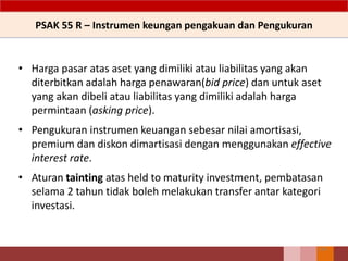 PSAK 55 R – Instrumen keungan pengakuan dan Pengukuran
• Harga pasar atas aset yang dimiliki atau liabilitas yang akan
diterbitkan adalah harga penawaran(bid price) dan untuk aset
yang akan dibeli atau liabilitas yang dimiliki adalah harga
permintaan (asking price).
• Pengukuran instrumen keuangan sebesar nilai amortisasi,
premium dan diskon dimartisasi dengan menggunakan effective
interest rate.
• Aturan tainting atas held to maturity investment, pembatasan
selama 2 tahun tidak boleh melakukan transfer antar kategori
investasi.
154
 