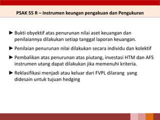 PSAK 55 R – Instrumen keungan pengakuan dan Pengukuran
►Bukti obyektif atas penurunan nilai aset keuangan dan
penilaiannya dilakukan setiap tanggal laporan keuangan.
►Penilaian penurunan nilai dilakukan secara individu dan kolektif
►Pembalikan atas penurunan atas piutang, investasi HTM dan AFS
instrumen utang dapat dilakukan jika memenuhi kriteria.
►Reklasifikasi menjadi atau keluar dari FVPL dilarang yang
didesain untuk tujuan hedging
155
 