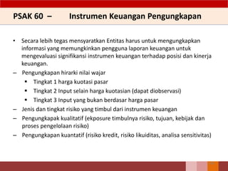 PSAK 60 – Instrumen Keuangan Pengungkapan
• Secara lebih tegas mensyaratkan Entitas harus untuk mengungkapkan
informasi yang memungkinkan pengguna laporan keuangan untuk
mengevaluasi signifikansi instrumen keuangan terhadap posisi dan kinerja
keuangan.
– Pengungkapan hirarki nilai wajar
 Tingkat 1 harga kuotasi pasar
 Tingkat 2 Input selain harga kuotasian (dapat diobservasi)
 Tingkat 3 Input yang bukan berdasar harga pasar
– Jenis dan tingkat risiko yang timbul dari instrumen keuangan
– Pengungkapak kualitatif (ekposure timbulnya risiko, tujuan, kebijak dan
proses pengelolaan risiko)
– Pengungkapan kuantatif (risiko kredit, risiko likuiditas, analisa sensitivitas)
156
 