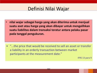 Definisi Nilai Wajar
• nilai wajar sebagai harga yang akan diterima untuk menjual
suatu aset atau harga yang akan dibayar untuk mengalihkan
suatu liabilitas dalam transaksi teratur antara pelaku pasar
pada tanggal pengukuran.
162
• “...the price that would be received to sell an asset or transfer
a liability in an orderly transaction between market
participants at the measurement date.”
IFRS 13 para 9
 
