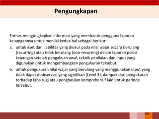 Entitas mengungkapkan informasi yang membantu pengguna laporan
keuangannya untuk menilai kedua hal sebagai berikut:
a. untuk aset dan liabilitas yang diukur pada nilai wajar secara berulang
(recurring) atau tidak berulang (non-recurring) dalam laporan posisi
keuangan setelah pengakuan awal, teknik penilaian dan input yang
digunakan untuk mengembangkan pengukuran tersebut.
b. untuk pengukuran nilai wajar yang berulang yang menggunakan input yang
tidak dapat diobservasi yang signifikan (Level 3), dampak dari pengukuran
terhadap laba rugi atau penghasilan komprehensif lain untuk periode
tersebut.
Pengungkapan
165
 