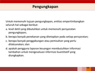 Untuk memenuhi tujuan pengungkapan, entitas empertimbangkan
seluruh hal sebagai berikut:
a. level detil yang dibutuhkan untuk memenuhi persyaratan
pengungkapan;
b. berapa banyak penekanan yang ditetapkan pada setiap persyaratan;
c. berapa banyak penggabungan atau pemisahan yang perlu
dilaksanakan; dan
d. apakah pengguna laporan keuangan membutuhkan informasi
tambahan untuk mengevaluasi informasi kuantitatif yang
diungkapkan.
Pengungkapan
166
 
