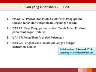 PSAK yang Disahkan 12 Juli 2013
1. PPSAK 12: Pencabutan PSAK 33: Aktivitas Pengupasan
Lapisan Tanah dan Pengelolaan Lingkungan Hidup.
2. ISAK 29: Biaya Pengupasan Lapisan Tanah Tahap Produksi
pada Tambangan Terbuka
3. ISAK 27: Pengalihan Aset dari Pelanggan
4. ISAK 28: Pengakhiran Liabilitas Keuangan dengan
Instrumen Ekuitas
21
Berlaku efektif 1 Januari 2014
(penerapan dini diperkenankan)
 