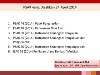 PSAK yang Disahkan 24 April 2014
1. PSAK 46 (2014): Pajak Penghasilan
2. PSAK 48 (2014): Penurunan Nilai Aset
3. PSAK 50 (2014): Instrumen Keuangan: Penyajian
4. PSAK 55 (2014): Instrumen Keuangan: Pengakuan dan
Pengukuran
5. PSAK 60 (2014): Instrumen Keuangan: Pengungkapan
6. ISAK 26 (2014) Penilaian Ulang Derivatif Melekat
23
Berlaku efektif 1 Januari 2014
(penerapan dini tidak diperkenankan)
 