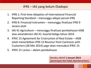 IFRS – IAS yang belum Diadopsi
1. IFRS 1: First-time Adoption of International Financial
Reporting Standard – menunggu adopsi penuh IFRS
2. IFRS 9: Financial Instrumen – menunggu finalisasi IFRS 9
secara utuh
3. IAS 41 Agriculture – menunggu finalisasi pembahasan IASB
atas amandemen IAS 41: kuartal ketiga tahun 2014
4. IFRIC 15 Agreement for Cnstruction of Real Estate – IASB
telah menerbitkan IFRS 15 Revenur from Contracts with
Customers (26 Mei 2014) yagn akan mencabut IFRIC 15
5. IFRIC 21 Levies – dalam pembahasan
24
Berlaku efektif 1 Januari 2014
(penerapan dini tidak diperkenankan)
 
