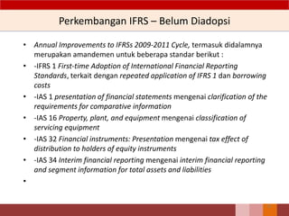 Perkembangan IFRS – Belum Diadopsi
• Annual Improvements to IFRSs 2009-2011 Cycle, termasuk didalamnya
merupakan amandemen untuk beberapa standar berikut :
• -IFRS 1 First-time Adoption of International Financial Reporting
Standards, terkait dengan repeated application of IFRS 1 dan borrowing
costs
• -IAS 1 presentation of financial statements mengenai clarification of the
requirements for comparative information
• -IAS 16 Property, plant, and equipment mengenai classification of
servicing equipment
• -IAS 32 Financial instruments: Presentation mengenai tax effect of
distribution to holders of equity instruments
• -IAS 34 Interim financial reporting mengenai interim financial reporting
and segment information for total assets and liabilities
•
25
 