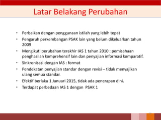 Latar Belakang Perubahan
• Perbaikan dengan penggunaan istilah yang lebih tepat
• Pengaruh perkembangan PSAK lain yang belum dikeluarkan tahun
2009
• Mengikuti perubahan terakhir IAS 1 tahun 2010 : pemisahaan
penghasilan komprehensif lain dan penyajian informasi komparatif.
• Sinkronisasi dengan IAS : format
• Pendekatan penyajian standar dengan revisi – tidak menyajikan
ulang semua standar.
• Efektif berlaku 1 Januari 2015, tidak ada penerapan dini.
• Terdapat perbedaan IAS 1 dengan PSAK 1
30
 