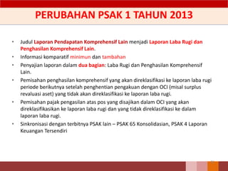 PERUBAHAN PSAK 1 TAHUN 2013
• Judul Laporan Pendapatan Komprehensif Lain menjadi Laporan Laba Rugi dan
Penghasilan Komprehensif Lain.
• Informasi komparatif minimun dan tambahan
• Penyajian laporan dalam dua bagian: Laba Rugi dan Penghasilan Komprehensif
Lain.
• Pemisahan penghasilan komprehensif yang akan direklasifikasi ke laporan laba rugi
periode berikutnya setelah penghentian pengakuan dengan OCI (misal surplus
revaluasi aset) yang tidak akan direklasifikasi ke laporan laba rugi.
• Pemisahan pajak pengasilan atas pos yang disajikan dalam OCI yang akan
direklasifikasikan ke laporan laba rugi dan yang tidak direklasifikasi ke dalam
laporan laba rugi.
• Sinkronisasi dengan terbitnya PSAK lain – PSAK 65 Konsolidasian, PSAK 4 Laporan
Keuangan Tersendiri
31
 