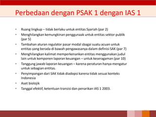 Perbedaan dengan PSAK 1 dengan IAS 1
• Ruang lingkup – tidak berlaku untuk entitas Syariah (par 2)
• Menghilangkan kemungkinan penggunaak untuk entitas sektor publik
(par 5)
• Tambahan aturan regulator pasar modal sbagai suatu acuan untuk
entitas yang berada di bawah pengawasanya dalam definisi SAK (par 7)
• Menghilangkan kalimat memperkenankan entitas menggunakan judul
lain untuk komponen laporan keuangan – untuk keseragaman (par 10)
• Tanggung jawab laporan keuangan – karena peraturan hanya mengatur
untuk sebagian entitas.
• Penyimpangan dari SAK tidak diadopsi karena tidak sesuai konteks
Indonesia
• Aset biolojik
• Tanggal efektif, ketentuan transisi dan penarikan IAS 1 2003.
33
 