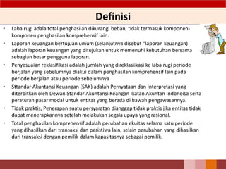 Definisi
• Laba rugi adala total penghasilan dikurangi beban, tidak termasuk komponen-
komponen penghasilan komprehensif lain.
• Laporan keuangan bertujuan umum (selanjutnya disebut “laporan keuangan)
adalah laporan keuangan yang ditujukan untuk memenuhi kebutuhan bersama
sebagian besar pengguna laporan.
• Penyesuaian reklasifikasi adalah jumlah yang direklasiikasi ke laba rugi periode
berjalan yang sebelumnya diakui dalam penghasilan komprehensif lain pada
periode berjalan atau periode sebelumnya
• Sttandar Akuntansi Keuangan (SAK) adalah Pernyataan dan Interpretasi yang
diterbitkan oleh Dewan Standar Akuntansi Keangan Ikatan Akuntan Indoneisa serta
peraturan pasar modal untuk entitas yang berada di bawah pengawasannya.
• Tidak praktis, Penerapan suatu persyaratan dianggap tidak praktis jika entitas tidak
dapat menerapkannya setelah melakukan segala upaya yang rasional.
• Total penghasilan komprehensif adalah perubahan ekuitas selama satu periode
yang dihasilkan dari transaksi dan peristiwa lain, selain perubahan yang dihasilkan
dari transaksi dengan pemilik dalam kapasitasnya sebagai pemilik.
 