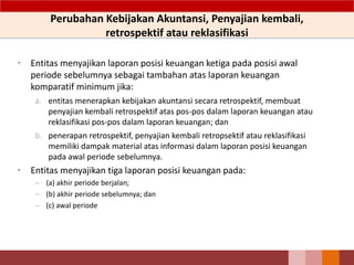 Perubahan Kebijakan Akuntansi, Penyajian kembali,
retrospektif atau reklasifikasi
• Entitas menyajikan laporan posisi keuangan ketiga pada posisi awal
periode sebelumnya sebagai tambahan atas laporan keuangan
komparatif minimum jika:
a. entitas menerapkan kebijakan akuntansi secara retrospektif, membuat
penyajian kembali retrospektif atas pos-pos dalam laporan keuangan atau
reklasifikasi pos-pos dalam laporan keuangan; dan
b. penerapan retrospektif, penyajian kembali retropsektif atau reklasifikasi
memiliki dampak material atas informasi dalam laporan posisi keuangan
pada awal periode sebelumnya.
• Entitas menyajikan tiga laporan posisi keuangan pada:
– (a) akhir periode berjalan;
– (b) akhir periode sebelumnya; dan
– (c) awal periode
 