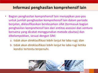 Informasi penghasilan komprehensif lain
• Bagian penghasilan komprehensif lain menyajikan pos-pos
untuk jumlah penghasilan komprehensif lain dalam periode
berjalan, diklasifikasikan berdasarkan sifat (termasuk bagian
penghasilan komprehensif lain dari entitas asosiasi dan ventura
bersama yang dicatat menggunakan metode ekuitas) dan
dikelompokkan, sesuai dengan SAK:
a. tidak akan direklasifikasi lebih lanjut ke laba rugi; dan
b. tidak akan direklasifikasi lebih lanjut ke laba rugi ketika
kondisi tertentu terpenuhi.
 
