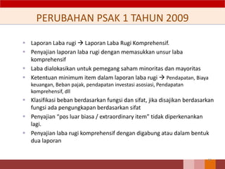 PERUBAHAN PSAK 1 TAHUN 2009
 Laporan Laba rugi  Laporan Laba Rugi Komprehensif.
 Penyajian laporan laba rugi dengan memasukkan unsur laba
komprehensif
 Laba dialokasikan untuk pemegang saham minoritas dan mayoritas
 Ketentuan minimum item dalam laporan laba rugi  Pendapatan, Biaya
keuangan, Beban pajak, pendapatan investasi asosiasi, Pendapatan
komprehensif, dll
 Klasifikasi beban berdasarkan fungsi dan sifat, jika disajikan berdasarkan
fungsi ada pengungkapan berdasarkan sifat
 Penyajian “pos luar biasa / extraordinary item” tidak diperkenankan
lagi.
 Penyajian laba rugi komprehensif dengan digabung atau dalam bentuk
dua laporan
44
 