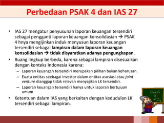 Perbedaan PSAK 4 dan IAS 27
• IAS 27 mengatur penyusunan laporan keuangan tersendiri
sebagai pengganti laporan keuangan konsolidasian  PSAK
4 hnya mengijinkan induk menyusun laporan keuangan
tersendiri sebagai lampiran dalam laporan keuangan
konsolidasian  tidak disyaratkan adanya pengungkapan.
• Ruang lingkup berbeda, karena sebagai lampiran disesuaikan
dengan konteks Indonesia karena:
– Laporan keuangan tersendiri merupakan pilihan bukan keharusan.
– Euatu entitas seebagai investor dalam entitas asosiasi atau joint
venture dianggap tidak relevan menyajikan LK tersendiri.
– Laporan keuangan tersendiri hanya untuk laporan bertujuan
umum
• Ketentuan dalam IAS yang berkaitan dengan kedudulan LK
tersendiri sebagai lampiran.
46
 