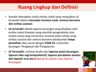 Ruang Lingkup dan Definisi
• Standar diterapkan untuk entitas induk yang menyajikan LK
tersendiri dalam mencatat investasi anak, ventura bersama
dan entitas asosiasi.
• LK tersendiri adalah laporan keuangan yang disajikan oleh
entitas induk (investor yang memiliki pengendalian atas
entitas anak) yang mencantat investasi pada entitas anak,
entitas asosiasi dan ventura bersama berdasarkan biaya
perolehan atau sesuai dengan PSAK 55: Instrumen
keuangan: Pengakuan dan Pengukuran.
• LK Tersendiri, minimal terdiri dari laporan posisi keuangan,
laporan laba rugi komprehensif, laporan perubahan ekuitas
dan laporan arus kas (tidak perlu catatan atas laporan
keuangan)
47
 