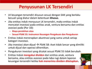 Penyusunan LK Tersendiri
• LK keuangan tersendiri disusun sesuai dengan SAK yang berlaku
kecuali yang diatur dalam ketentuan khusus.
• Jika entitas induk menyusun LK tersendiri, maka entitas induk
mencatat investasi pada entitas anak, ventura bersama dan entitas
asosiasi pada (Par 10):
– Biaya perolehan atau
– Sesuai PSAK 55: Instrumen Keuangan Pengakuan dan Pengukuran
• Entitas induk menerapkan akuntnasi yang sama untuk setiap
kategori investasi.
• Jika investasi akan dijual  PSAK 58: Aset tidak lancar yang dimiliki
untuk dijual dan operasi dihentikan.
• Pengukuran investasi yang dicatat sesuai PSAK 55 tidak berubah.
• Entitas Induk mengakui dividen dari entitas anak, ventura
bersama, atau entitas asosiasi pada laba rugi dalam laporan
keuangan tersendiri ketika hak menerima dividen ditetapkan.
49
 